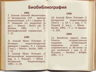 Биобиблиография
1982
7. Алонов Евгений Филиппович
// Белорусская ССР : краткая
энциклопедия : в 5 т. / редкол. И.
П. Шамякин (гл. редактор) [и
др.]. – Минск : БелСэ им. П.
Бровки, 1981. – Т. 5:
Биографический справочник. –
С. 21.
1995
8. Алонаў Яўген Пiлiпавiч //
Беларусь : энцыклапедычны
даведнiк / рэдкал.: Б. І. Сачанка
[і інш.]. – Минск : БелЭн, 1995. –
С. 31.
9. Алонаў Яўген Пiлiпавiч //
Ветэрынарная энцыклапедыя /
рэд. А. I. Ятусевiч. – Мiнск :
Беларуская Энцыклапедыя,
1995. – С. 39.
1996
10. Алонаў Яўген Пiлiпавiч //
Беларуская энцыклапедыя
[Текст] : у 18 т. / рэд. Г. П.
Пашкоў [i iнш.]. – Мiнск :
БелЭн, 1996. – Т. 1 : А–Аршын.
– С. 265.
2004
11. Витебская ордена «Знак
Почета» государственная
академия ветеринарной
медицины: история и
современность (к 80-летию со
дня основания) / ред. А. И.
Ятусевич. – Витебск : ВГАВМ,
2004. – С. 5
 