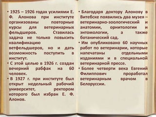 • 1925 – 1926 годах усилиями Е.
Ф. Алонова при институте
организованы повторные
курсы для ветеринарных
фельдшеров. Ставилась
задача не только повысить
квалификацию
ветфельдшеров, но и дать
возможность поступить в
институт.
• С этой целью в 1926 г. создан
вечерний рабфак на 60
человек.
• В 1927 г. при институте был
открыт недельный рабочий
университет, ректором
которого был избран Е. Ф.
Алонов.
• Благодаря доктору Алонову в
Витебске появились два музея –
ветеринарно-зоологический и
анатомии, орнитологии и
энтомологии, а также
ботанический сад.
• Им опубликовано 60 научных
работ по ветеринарии, которые
напечатаны отдельными
изданиями и в специальной
ветеринарной прессе.
• Более четверти века Евгений
Филиппович проработал
ветеринарным врачом в
Белоруссии.
 