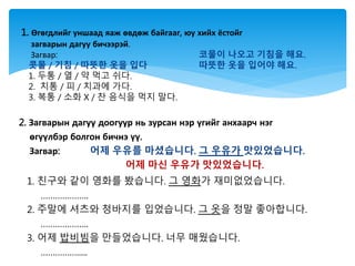 2. Загварын дагуу доогуур нь зурсан нэр үгийг анхаарч нэг
өгүүлбэр болгон бичнэ үү.
Загвар: 어제 우유를 마셨습니다. 그 우유가 맛있었습니다.
어제 마신 우유가 맛있었습니다.
1. 친구와 같이 영화를 봤습니다. 그 영화가 재미없었습니다.
………………..
2. 주말에 셔츠와 청바지를 입었습니다. 그 옷을 정말 좋아합니다.
………………..
3. 어제 밥비빔을 만들었습니다. 너무 매웠습니다.
…………….....
1. Өгөгдлийг уншаад яаж өвдөж байгааг, юу хийх ёстойг
загварын дагуу бичээрэй.
Загвар: 코물이 나오고 기침을 해요.
콧물 / 기침 / 따뜻한 옷을 입다 따뜻한 옷을 입어야 해요.
1. 두통 / 열 / 약 먹고 쉬다.
2. 치통 / 피 / 치과에 가다.
3. 복통 / 소화 X / 찬 음식을 먹지 말다.
 