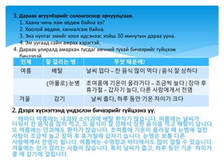 2. Дээрх хүснэгтэнд үндэслэн бичвэрийг гүйцээнэ үү.
해마다 여름에는 내과와 소아과에 배탈 환자가 많습니다. 여름에는 날씨가
더워서 찬 음식을 많이 먹고, 또 음식이 잘 상해서 상한 음식을 먹고 배탈이 납니다.
또 여름에는 안과에도 환자가 많습니다. 초여름에 기온이 올라갈 때 눈병에 걸린
사람이 조금씩 늘고 장마 후 휴가철에 갑자기 늡니다. 눈병은 보통 다른
사람에게서 전염이 됩니다. 여름에는 수영장과 바다에서도 많이 걸릴 수 있습니다.
겨울에는 감기 걸리는 사람이 많습니다. 특히 날씨가 춥고, 하루 동안 기온 차이가
클 때 감기에 걸립니다.
3. Дараах өгүүлбэрийг солонгосоор орчуулцгаая.
1. Хаана чинь яаж өвдөж байна вэ?
2. Хоолой өвдөж, ханиалгаж байна.
3. Энэ нунтаг эмийг хоол идсэнээс хойш 30 минутын дараа ууна.
4. Эм уугаад сайн амрах хэрэгтэй.
4. Дараах улиралд амархан тусдаг өвчний тухай бичвэрийг гүйцээж
бичээрэй.
언제 잘 걸리는 병 무엇 때문에?
여름 배탈 날씨 덥다 – 찬 음식 많이 먹다 / 음식 잘 상하다
(아폴로) 눈병 초여름에 기온이 올라가다 – 조금씩 늘다 / 장마 후
휴가철 – 갑자기 늘다, 다른 사람에게서 전염
겨울 감기 날씨 춥다, 하루 동안 기온 차이가 크다
 