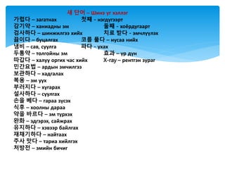 새 단어 – Шинэ үг хэллэг
가렵다 – загатнах 첫째 - нэгдүгээрт
감기약 – ханиадны эм 둘째 - хоёрдугаарт
검사하다 – шинжилгээ хийх 치료 받다 - эмчлүүлэх
끓이다 – буцалгах 코를 풀다 – нусаа нийх
냄비 – сав, суулга 파다 - ухах
두통약 – толгойны эм 효과 – үр дүн
따갑다 – халуу оргих час хийх X-ray – рентгэн зураг
민간요법 – ардын эмчилгээ
보관하다 – хадгалах
복용 – эм уух
부러지다 – хугарах
설사하다 – суулгах
손을 베다 – гараа зүсэх
식후 – хоолны дараа
약을 바르다 – эм түрхэх
완화 – эдгэрэх, сайжрах
유지하다 – хэвээр байлгах
재채기하다 – найтаах
주사 맛다 – тариа хийлгэх
처방전 – эмийн бичиг
 