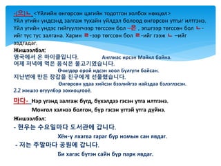 마다- Нэр үгэнд залгаж бүгд, бүхэлдээ гэсэн утга илтгэнэ.
Монгол хэлнээ болгон, бүр гэсэн үгтэй утга дүйнэ.
Жишээлбэл:
- 현우는 수요일마다 도서관에 갑니다.
Хён-ү лхагва гараг бүр номын сан явдаг.
- 저는 주말마다 공원에 갑니다.
Би хагас бүтэн сайн бүр парк явдаг.
-(으)ㄴ <Үйлийн өнгөрсөн цагийн тодотгон холбох нөхцөл>
Үйл үгийн үндсэнд залгаж тухайн үйлдэл болоод өнгөрсөн утгыг илтгэнэ.
Үйл үгийн үндэс гийгүүлэгчээр төгссөн бол –은 , эгшгээр төгссөн бол ㄴ-
ийг тус тус залгана. Харин ㄹ-ээр төгссөн бол ㄹ-ийг гээж ㄴ –ийг
задгадаг.
Жишээлбэл:
영국에서 온 마이클입니다. Англиас ирсэн Майкл байна.
어제 저녁에 먹은 음식은 불고기였습니다.
Өчигдөр орой идсэн хоол Бүлгуги байсан.
지난번에 만든 장갑을 친구에게 선물했습니다.
Өнгөрсөн удаа хийсэн бээлийгээ найздаа бэлэглэсэн.
2.2 жишээ өгүүлбэр зохиоцгооё.
 