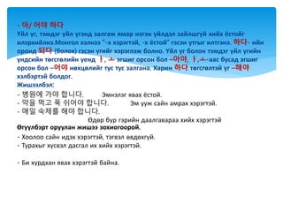 - 아/ 어야 하다
Үйл үг, тэмдэг үйл үгэнд залгаж ямар нэгэн үйлдэл зайлшгүй хийх ёстойг
илэрхийлнэ.Монгол хэлнээ “-х хэрэгтэй, -х ёстой” гэсэн утгыг илтгэнэ. 하다- ийн
оронд 되다 (болох) гэсэн үгийг хэрэглэж болно. Үйл үг болон тэмдэг үйл үгийн
үндсийн төгсгөлийн үенд ㅏ, ㅗ эгшиг орсон бол –아야, ㅏ,ㅗ-аас бусад эгшиг
орсон бол –어야 нөхцөлийг тус тус залгана. Харин 하다 төгсгөлтэй үг –해야
хэлбэртэй болдог.
Жишээлбэл:
- 병원에 가야 합니다. Эмнэлэг явах ёстой.
- 약을 먹고 푹 쉬어야 합니다. Эм ууж сайн амрах хэрэгтэй.
- 매일 숙제를 해야 합니다.
Өдөр бүр гэрийн даалгавараа хийх хэрэгтэй
Өгүүлбэрт оруулан жишээ зохиогоорой.
- Хоолоо сайн идэх хэрэгтэй, тэгвэл өвдөхгүй.
- Турахыг хүсвэл дасгал их хийх хэрэгтэй.
- Би хурдхан явах хэрэгтэй байна.
 