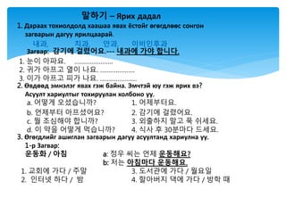 말하기 – Ярих дадал
1. Дараах тохиолдолд хаашаа явах ёстойг өгөгдлөөс сонгон
загварын дагуу ярилцаарай.
내과, 치과, 안과, 이비인후과
Загвар: 감기에 걸렸어요.--- 내과에 가야 합니다.
1. 눈이 아파요. ………………….
2. 귀가 아프고 열이 나요. ………………..
3. 이가 아프고 피가 나요. …………………
2. Өвдөөд эмнэлэг явах гэж байна. Эмчтэй юу гэж ярих вэ?
Асуулт хариултыг тохируулан холбоно уу.
a. 어떻게 오셨습니까? 1. 어제부터요.
b. 언제부터 아프셨어요? 2. 감기에 걸렸어요.
c. 뭘 조심해야 합니까? 3. 외출하지 말고 푹 쉬세요.
d. 이 약을 어떻게 먹습니까? 4. 식사 후 30분마다 드세요.
3. Өгөгдлийг ашиглан загварын дагуу асуултанд хариулна уу.
1-р Загвар:
운동화 / 아침 a: 정우 씨는 언제 운동해요?
b: 저는 아침마다 운동해요.
1. 교회에 가다 / 주말 3. 도서관에 가다 / 월요일
2. 인터넷 하다 / 밤 4. 할아버지 댁에 가다 / 방학 때
 
