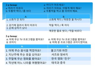2-р Загвар: a: 어디가 아프세요?
а: 머리가 아프다 b: 머리가 아파요. 어떻게 해야 해요?
b: 두통약 먹다 / 좀 쉬다 a: 두통약을 먹고 좀 쉬어야 해요.
A: B:
1. 소화가 안 되다 소화제 먹다 / 따뜻한 물 마시다
2. 감기에 걸려서 목이 아프다 약을 먹다 / 푹 자다
3. 손에 상처가 났다
깨끗한 물로 씻다 / 약을 바르다
3-р Загвар:
А: 어제 무슨 TV 프로그램을 봤어요? A: 어제 무슨 TV 프로그램을 봤어요?
B: 코미디 B: 어제 본 프로그램은 코미디였어요.
A. B.
1. 어제 무슨 음식을 먹었어요? 불고기와 파전
2. 지난주에 무슨 옷을 샀어요? 셔츠와 청바지
3. 주말에 무슨 영화를 봤어요? 한국 영화 “친구”
4. 작년에 어느 나라를 여행했어요? 태국과 중국
 