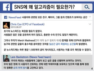 SNS에 왜 알고리즘이 필요한가?
NewsFeed 사용자와 관련된 모든 친구, 페이지, 그룹 등의 컨텐츠가 보여지는 공간
Chris Cox (CPO of Facebook)
초기의 뉴스피드는 복잡할 필요가 없었다.
사람들은 많은 것을 공유하려 하지 않았고, 충분한 수의 친구도 없었기 때문이다.
그러나 우리가 March Madness(전미 대학 농구 협회의 대회) 중계를 위해 ESPN과 통합하자
농구와 관련된 글들이 홍수처럼 쏟아졌던 것처럼 일순간 글이 폭발하는 순간들이 발생했다.
곧 뉴스피드에는 하루 평균 1,500개의 글이 게시되었고, 사용자는 이를 모두 확인할 수 없었다.
2013.08.07
Lars Backstrom (News Feed team)
우리의 목표는 사람들에게 그들이 보고 싶은 글을 선별하여 보여주는 것이다.
우리 팀은 현재 각 사용자가 선호하는 것에 대한 빅데이터를 보유하고 있으며 이를 통해 점점
더 정확한 순위 부여 방식을 고안하고 있다. 4
 