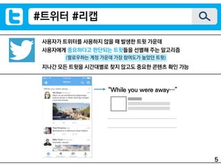 사용자가 트위터를 사용하지 않을 때 발생한 트윗 가운데
사용자에게 중요하다고 판단되는 트윗들을 선별해 주는 알고리즘
지나간 모든 트윗을 시간대별로 찾지 않고도 중요한 콘텐츠 확인 가능
(팔로우하는 계정 가운데 가장 참여도가 높았던 트윗)
#트위터 #리캡
“While you were away…”
5
 