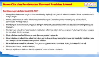 Nawa Cita dan Pendekatan Ekonomi Presiden Jokowi
Sembilan Agenda Prioritas 2015-2019
1. Menghadirkan kembali negara untuk melindungi segenap bangsa dan memberikan rasa aman kepada seluruh
warga negara.
2. Membuat Pemerintah selalu hadir dengan membangun tata kelola pemerintahan yang bersih, efektif,
demokratis, dan terpercaya.
3. Membangun Indonesia dari pinggiran dengan memperkuat daerah-daerah dan desa dalam kerangka negara
kesatuan.
4. Memperkuat kehadiran negara dalam melakukan reformasi sistem dan penegakan hukum yang bebas korupsi,
bermartabat, dan terpercaya.
5. Meningkatkan kualitas hidup manusia dan masyarakat Indonesia.
6. Meningkatkan produktivitas rakyat dan daya saing di pasar Internasional sehingga bangsa Indonesia bisa maju
dan bangkit bersama bangsa-bangsa Asia lainnya.
7. Mewujudkan kemandirian ekonomi dengan menggerakkan sektor-sektor strategis ekonomi domestik.
8. Melakukan revolusi karakter bangsa.
9. Memperteguh kebhinekaan dan memperkuat restorasi sosial Indonesia.
 