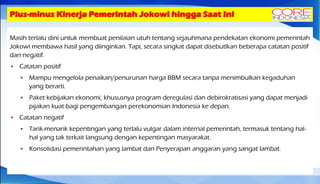 Plus-minus Kinerja Pemerintah Jokowi hingga Saat Ini
Masih terlalu dini untuk membuat penilaian utuh tentang sejauhmana pendekatan ekonomi pemerintah
Jokowi membawa hasil yang diinginkan. Tapi, secara singkat dapat disebutlkan beberapa catatan positif
dan negatif.
 Catatan positif
 Mampu mengelola penaikan/penurunan harga BBM secara tanpa menimbulkan kegaduhan
yang berarti.
 Paket kebijakan ekonomi, khususnya program deregulasi dan debirokratisasi yang dapat menjadi
pijakan kuat bagi pengembangan perekonomian Indonesia ke depan.
 Catatan negatif
 Tarik-menarik kepentingan yang terlalu vulgar dalam internal pemerintah, termasuk tentang hal-
hal yang tak terkait langsung dengan kepentingan masyarakat.
 Konsolidasi pemerintahan yang lambat dan Penyerapan anggaran yang sangat lambat.
 