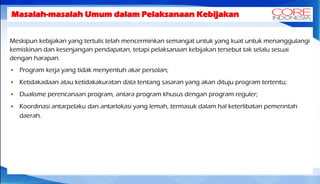 Masalah-masalah Umum dalam Pelaksanaan Kebijakan
Meskipun kebijakan yang tertulis telah mencerminkan semangat untuk yang kuat untuk menanggulangi
kemiskinan dan kesenjangan pendapatan, tetapi pelaksanaan kebijakan tersebut tak selalu sesuai
dengan harapan.
 Program kerja yang tidak menyentuh akar persolan;
 Ketidakadaan atau ketidakakuratan data tentang sasaran yang akan dituju program tertentu;
 Dualisme perencanaan program, antara program khusus dengan program reguler;
 Koordinasi antarpelaku dan antarlokasi yang lemah, termasuk dalam hal keterlibatan pemerintah
daerah.
 
