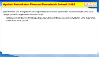 Apakah Pendekatan Ekonomi Pemerintah Jokowi Unik?
Secara umum sulit mengatakan bahwa pendekatan ekonomi pemerintah Jokowi berbeda sama sekali
dengan pemerintah-pemerintah sebelumnya.
 Perbedaan lebih banyak terletak pada pengurutan prioritas dan jargon penyebutan yang digunakan
dalam komunikasi publik.
 