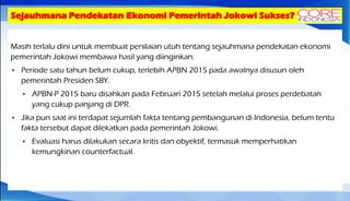 Sejauhmana Pendekatan Ekonomi Pemerintah Jokowi Sukses?
Masih terlalu dini untuk membuat penilaian utuh tentang sejauhmana pendekatan ekonomi
pemerintah Jokowi membawa hasil yang diinginkan.
 Periode satu tahun belum cukup, terlebih APBN 2015 pada awalnya disusun oleh
pemerintah Presiden SBY.
 APBN-P 2015 baru disahkan pada Februari 2015 setelah melalui proses perdebatan
yang cukup panjang di DPR.
 Jika pun saat ini terdapat sejumlah fakta tentang pembangunan di Indonesia, belum tentu
fakta tersebut dapat dilekatkan pada pemerintah Jokowi.
 Evaluasi harus dilakukan secara kritis dan obyektif, termasuk memperhatikan
kemungkinan counterfactual.
 