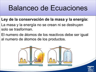 Balanceo de Ecuaciones
Ley de la conservación de la masa y la energía:
La masa y la energía no se crean ni se destruyen
solo se trasforman.
El numero de átomos de los reactivos debe ser igual
al numero de átomos de los productos.
 