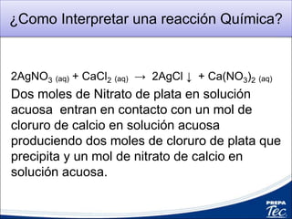 ¿Como Interpretar una reacción Química?
2AgNO3 (aq) + CaCl2 (aq) → 2AgCl ↓ + Ca(NO3)2 (aq)
Dos moles de Nitrato de plata en solución
acuosa entran en contacto con un mol de
cloruro de calcio en solución acuosa
produciendo dos moles de cloruro de plata que
precipita y un mol de nitrato de calcio en
solución acuosa.
 