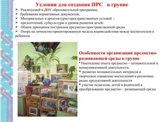 Условия для создания ПРС в группе
 Реализуемой в ДОУ образовательной программы;
 Требования нормативных документов;
 Материальных и архитектурно-пространственных условий ;
 предпочтений, субкультуры и уровня развития детей;
 Общих принципов построения предметно-пространственной среды
 Опора на личностно-ориентированную модель взаимодействия между воспитателем и
ребенком.
Особенности организации предметно-
развивающей среды в группе
 Накопление опыта предметно – познавательной и
коммуникативной деятельности,
 развитие познавательных интересов и
творческое отражение впечатлений в различных
видах продуктивной деятельности
 участие педагогов, детей и родителей в
преобразовании предметно – развивающей среды.
 