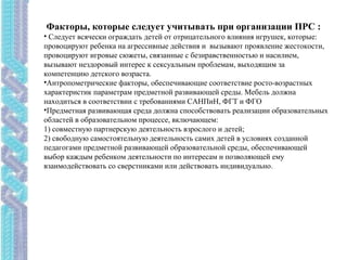 Факторы, которые следует учитывать при организации ПРС :
• Следует всячески ограждать детей от отрицательного влияния игрушек, которые:
провоцируют ребенка на агрессивные действия и вызывают проявление жестокости,
провоцируют игровые сюжеты, связанные с безнравственностью и насилием,
вызывают нездоровый интерес к сексуальным проблемам, выходящим за
компетенцию детского возраста.
•Антропометрические факторы, обеспечивающие соответствие росто-возрастных
характеристик параметрам предметной развивающей среды. Мебель должна
находиться в соответствии с требованиями САНПиН, ФГТ и ФГО
•Предметная развивающая среда должна способствовать реализации образовательных
областей в образовательном процессе, включающем:
1) совместную партнерскую деятельность взрослого и детей;
2) свободную самостоятельную деятельность самих детей в условиях созданной
педагогами предметной развивающей образовательной среды, обеспечивающей
выбор каждым ребенком деятельности по интересам и позволяющей ему
взаимодействовать со сверстниками или действовать индивидуально.
 