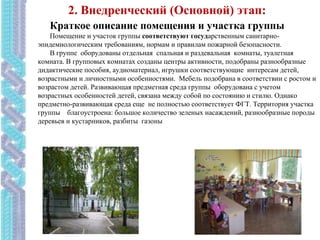 Краткое описание помещения и участка группы
Помещение и участок группы соответствуют государственным санитарно-
эпидемиологическим требованиям, нормам и правилам пожарной безопасности.
В группе оборудованы отдельная спальная и раздевальная комнаты, туалетная
комната. В групповых комнатах созданы центры активности, подобраны разнообразные
дидактические пособия, аудиоматериал, игрушки соответствующие интересам детей,
возрастными и личностными особенностями. Мебель подобрана в соответствии с ростом и
возрастом детей. Развивающая предметная среда группы оборудована с учетом
возрастных особенностей детей, связана между собой по состоянию и стилю. Однако
предметно-развивающая среда еще не полностью соответствует ФГТ. Территория участка
группы благоустроена: большое количество зеленых насаждений, разнообразные породы
деревьев и кустарников, разбиты газоны
2. Внедренческий (Основной) этап:
 
