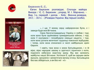 . .Березняк Є С
    .Євген Березняк розповідає Спогади майора
/Вихора . .Є С ; . . . . –Березняк упоряд М І Марченко
. 3- , . . – : ,Вид є перероб і допов Київ Воєнна розвідка
2013. – 263 . – ( . ).с Розвідка України Від першої особи
«... . ,І ще У моєму серці найдорожчою була є і
. завжди буде моя Вітчизна
,Свою багатостраждальну Україну я любив і тоді
, ,коли вона була зруйнована громадянською війною і тоді
, ,коли її окупували і пограбували німецькі нацисти і тоді
,коли вона долала величезні труднощі повоєнної відбудови
,і тепер коли вона опинилася в числі найбідніших країн
. Європи
,І навіть така вона є моєю Батьківщиною і я їй
, ,вірю вірю народові своєму в здатності піднятися з колін
.подолати небачено жорстоку кризу Від вас залежить
. ,майбутнє нашої Вітчизни Хотілося б щоб ви серцем своїм
, ' :відчули зрозуміли і запам ятали велику істину Батьківщина
, - !»без вас обійдеться а ви без неї ні
 