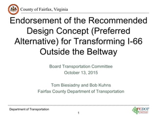 County of Fairfax, Virginia
Department of Transportation
1
Endorsement of the Recommended
Design Concept (Preferred
Alternative) for Transforming I-66
Outside the Beltway
Board Transportation Committee
October 13, 2015
Tom Biesiadny and Bob Kuhns
Fairfax County Department of Transportation
 
