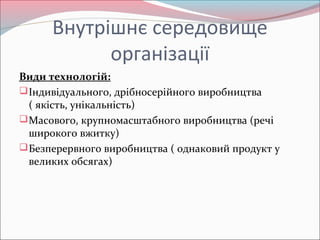 Внутрішнє середовище
організації
Види технологій:
Індивідуального, дрібносерійного виробництва
( якість, унікальність)
Масового, крупномасштабного виробництва (речі
широкого вжитку)
Безперервного виробництва ( однаковий продукт у
великих обсягах)
 