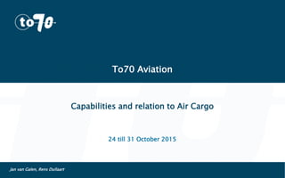 To70 Aviation
Capabilities and relation to Air Cargo
24 till 31 October 2015
Jan van Galen, Rens Dullaart
 