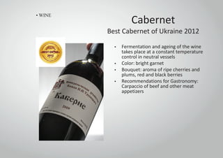 Cabernet
Best Cabernet of Ukraine 2012
• Fermentation and ageing of the wine
takes place at a constant temperature
control in neutral vessels
• Color: bright garnet
• Bouquet: aroma of ripe cherries and
plums, red and black berries
• Recommendations for Gastronomy:
Carpaccio of beef and other meat
appetizers
• WINE
 