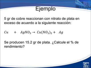 Ejemplo
• Balance la ecuación
𝐶𝑢 + 𝐴𝑔𝑁𝑂3 → 𝐶𝑢(𝑁𝑂3)2 + 𝐴𝑔
64 gr/mol 304 gr/mol 188 gr/mol 216 gr/mol
• Obtenga la cantidad teórica de plata
5𝑔𝑟 𝐶𝑢
216 𝑔𝑟 𝐴𝑔
64 𝑔𝑟 𝐶𝑢
= 16.875𝑔 𝐴𝑔
• Calcule el % de rendimiento
15.2 𝑔 𝐴𝑔
16.9 𝑔 𝐴𝑔
𝑥 100% = 89.9%
2 2
 