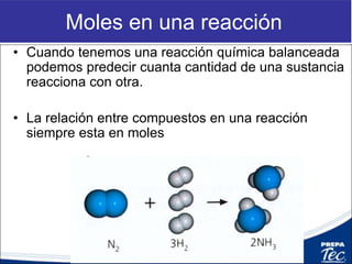 Moles en una reacción
• Cuando tenemos una reacción química balanceada
podemos predecir cuanta cantidad de una sustancia
reacciona con otra.
• La relación entre compuestos en una reacción
siempre esta en moles
 