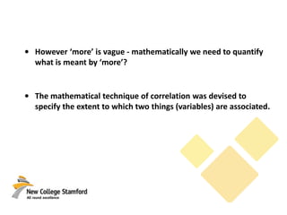 • However ‘more’ is vague - mathematically we need to quantify
what is meant by ‘more’?
• The mathematical technique of correlation was devised to
specify the extent to which two things (variables) are associated.
 