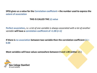 SPSS gives us a value for the Correlation coefficient = the number used to express the
extent of association
THIS IS CALLED THE (r) value
Perfect association, i.e. a lot of one variable is always associated with a lot of another
variable will have a correlation coefficient of +1.00 (r=1)
If there is no association between two variable then the correlation coefficient (r) =
0.00
Most variables will have values somewhere between 0 and 1.00 (either +/-)
 