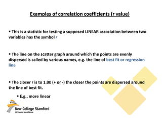 Examples of correlation coefficients (r value)
 This is a statistic for testing a supposed LINEAR association between two
variables has the symbol r
 The line on the scatter graph around which the points are evenly
dispersed is called by various names, e.g. the line of best fit or regression
line
 The closer r is to 1.00 (+ or -) the closer the points are dispersed around
the line of best fit.
 E.g., more linear
 
