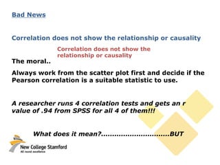 Bad News
Correlation does not show the relationship or causality
The moral..
Always work from the scatter plot first and decide if the
Pearson correlation is a suitable statistic to use.
A researcher runs 4 correlation tests and gets an r
value of .94 from SPSS for all 4 of them!!!
What does it mean?...............................BUT
Correlation does not show the
relationship or causality
 