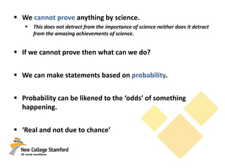  We cannot prove anything by science.
 This does not detract from the importance of science neither does it detract
from the amazing achievements of science.
 If we cannot prove then what can we do?
 We can make statements based on probability.
 Probability can be likened to the ‘odds’ of something
happening.
 ‘Real and not due to chance’
 