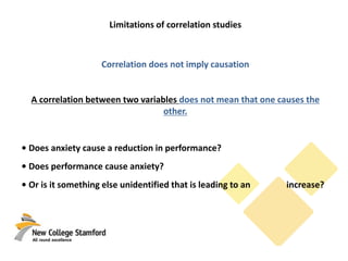 Limitations of correlation studies
Correlation does not imply causation
A correlation between two variables does not mean that one causes the
other.
• Does anxiety cause a reduction in performance?
• Does performance cause anxiety?
• Or is it something else unidentified that is leading to an increase?
 