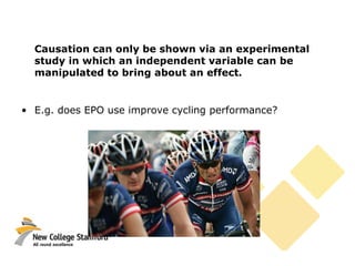Causation can only be shown via an experimental
study in which an independent variable can be
manipulated to bring about an effect.
• E.g. does EPO use improve cycling performance?
 