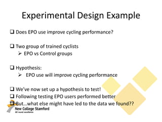 Experimental Design Example
 Does EPO use improve cycling performance?
 Two group of trained cyclists
 EPO vs Control groups
 Hypothesis:
 EPO use will improve cycling performance
 We’ve now set up a hypothesis to test!
 Following testing EPO users performed better
 But…what else might have led to the data we found??
 