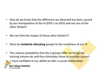 • How do we know that the difference we observed has been caused
by our manipulation of the IV (EPO v no EPO) and not one of the
other factors?
• We can limit the impact of these other factors!!!
• Done by randomly allocating people to the conditions of our IV
• This reduces probability that the 2 groups differ on things like
training volume etc and thus eliminates these as possible causes!
• = more confident in our ability to infer a causal relationship!
 