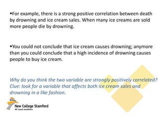 For example, there is a strong positive correlation between death
by drowning and ice cream sales. When many ice creams are sold
more people die by drowning.
You could not conclude that ice cream causes drowning; anymore
than you could conclude that a high incidence of drowning causes
people to buy ice cream.
Why do you think the two variable are strongly positively correlated?
Clue: look for a variable that affects both ice cream sales and
drowning in a like fashion.
 