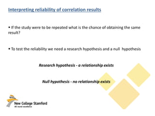 Interpreting reliability of correlation results
 If the study were to be repeated what is the chance of obtaining the same
result?
 To test the reliability we need a research hypothesis and a null hypothesis
Research hypothesis - a relationship exists
Null hypothesis - no relationship exists
 