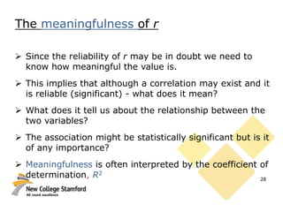 The meaningfulness of r
 Since the reliability of r may be in doubt we need to
know how meaningful the value is.
 This implies that although a correlation may exist and it
is reliable (significant) - what does it mean?
 What does it tell us about the relationship between the
two variables?
 The association might be statistically significant but is it
of any importance?
 Meaningfulness is often interpreted by the coefficient of
determination, R2
28
 