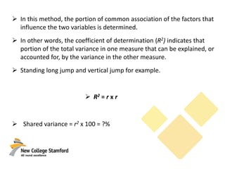  In this method, the portion of common association of the factors that
influence the two variables is determined.
 In other words, the coefficient of determination (R2) indicates that
portion of the total variance in one measure that can be explained, or
accounted for, by the variance in the other measure.
 Standing long jump and vertical jump for example.
 R2 = r x r
 Shared variance = r2 x 100 = ?%
 