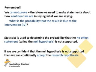 Remember!!
We cannot prove – therefore we need to make statements about
how confident we are in saying what we are saying.
What is the probability that the result is due to the
intervention (IV)?
Statistics is used to determine the probability that the no effect
statement (called the null hypothesis) is not supported.
If we are confident that the null hypothesis is not supported
then we can confidently accept the research hypothesis.
 