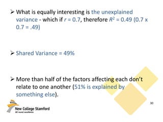 What is equally interesting is the unexplained
variance - which if r = 0.7, therefore R2 = 0.49 (0.7 x
0.7 = .49)
 Shared Variance = 49%
 More than half of the factors affecting each don’t
relate to one another (51% is explained by
something else).
30
 