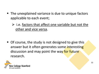  The unexplained variance is due to unique factors
applicable to each event;
 i.e. factors that affect one variable but not the
other and vice versa.
 Of course, the study is not designed to give this
answer but it often generates some interesting
discussion and may point the way for future
research.
32
 