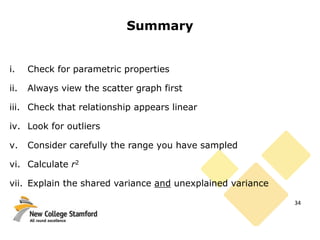 Summary
i. Check for parametric properties
ii. Always view the scatter graph first
iii. Check that relationship appears linear
iv. Look for outliers
v. Consider carefully the range you have sampled
vi. Calculate r2
vii. Explain the shared variance and unexplained variance
34
 
