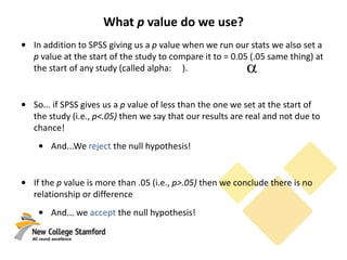 What p value do we use?
• In addition to SPSS giving us a p value when we run our stats we also set a
p value at the start of the study to compare it to = 0.05 (.05 same thing) at
the start of any study (called alpha: ).
• So... if SPSS gives us a p value of less than the one we set at the start of
the study (i.e., p<.05) then we say that our results are real and not due to
chance!
• And...We reject the null hypothesis!
• If the p value is more than .05 (i.e., p>.05) then we conclude there is no
relationship or difference
• And... we accept the null hypothesis!
 