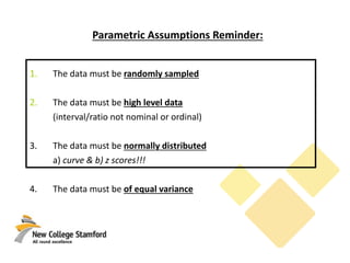 Parametric Assumptions Reminder:
1. The data must be randomly sampled
2. The data must be high level data
(interval/ratio not nominal or ordinal)
3. The data must be normally distributed
a) curve & b) z scores!!!
4. The data must be of equal variance
 