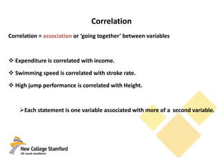 Correlation
Correlation = association or ‘going together’ between variables
 Expenditure is correlated with income.
 Swimming speed is correlated with stroke rate.
 High jump performance is correlated with Height.
Each statement is one variable associated with more of a second variable.
 