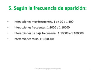 Curso: Farmacología para Fisioterapeutas 11
• Interacciones muy frecuentes. 1 en 10 a 1:100
• Interacciones frecuentes. 1:1000 a 1:10000
• Interacciones de baja frecuencia. 1:10000 a 1:100000
• Interacciones raras. 1:1000000
5. Según la frecuencia de aparición:
 