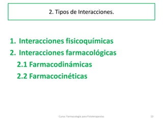 Curso: Farmacología para Fisioterapeutas 13
1. Interacciones fisicoquímicas
2. Interacciones farmacológicas
2.1 Farmacodinámicas
2.2 Farmacocinéticas
2. Tipos de Interacciones.
 
